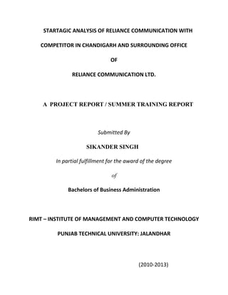 STARTAGIC ANALYSIS OF RELIANCE COMMUNICATION WITH

   COMPETITOR IN CHANDIGARH AND SURROUNDING OFFICE

                               OF

              RELIANCE COMMUNICATION LTD.




    A PROJECT REPORT / SUMMER TRAINING REPORT



                          Submitted By

                     SIKANDER SINGH

        In partial fulfillment for the award of the degree

                                of

             Bachelors of Business Administration



RIMT – INSTITUTE OF MANAGEMENT AND COMPUTER TECHNOLOGY

         PUNJAB TECHNICAL UNIVERSITY: JALANDHAR




                                           (2010-2013)
 
