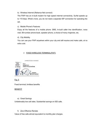 b) Wireless Internet (Reliance Net connect)
   The FWP has an in-built modem for high speed internet connectivity. Surfat speeds up
   to 115 kbps. What‘s more, you do not need a separate ISP connection for operating the
   set.

   c) Mobile Phone's Features
   Enjoy all the features of a mobile phone: SMS, In-built caller line identification, voice
   mail, 99-number phone book, speaker phone, a choice of many ringtones, etc.

   d) City Mobility
   You can use your FWP anywhere within your city and still receive and make calls, at no
   extra cost.




              FIXED WIRELESS TERMINAL(FWT)




Fig: 5

Fixed terminal, limitless benefits

BENEFIT




   e) Great Savings
Unbelievably low call rates. Substantial savings on ISD calls.




   f)     Zero Effective Rentals
Value of free calls almost equivalent to monthly plan charges.
 