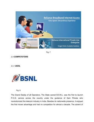 Fig: 7

2.3 COMPETETORS




2.3.1 BSNL




      Fig: 8

The Grand Daddy of all Operators, The State owned B.S.N.L. was the first to launch
P.C.O. service across the country under the guidance of Sam Pitroda who
revolutionized the telecom industry in India. Besides its nationwide presence, it enjoyed
the first mover advantage and had no competition for almost a decade. The advent of
 