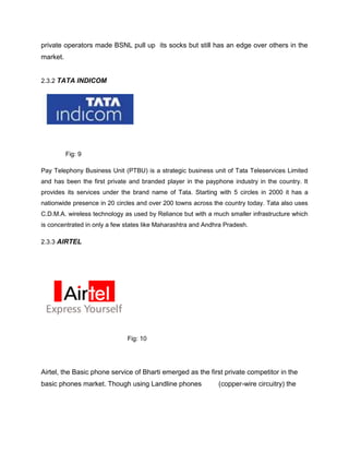 private operators made BSNL pull up its socks but still has an edge over others in the
market.


2.3.2 TATA INDICOM




          Fig: 9

Pay Telephony Business Unit (PTBU) is a strategic business unit of Tata Teleservices Limited
and has been the first private and branded player in the payphone industry in the country. It
provides its services under the brand name of Tata. Starting with 5 circles in 2000 it has a
nationwide presence in 20 circles and over 200 towns across the country today. Tata also uses
C.D.M.A. wireless technology as used by Reliance but with a much smaller infrastructure which
is concentrated in only a few states like Maharashtra and Andhra Pradesh.

2.3.3 AIRTEL




                              Fig: 10




Airtel, the Basic phone service of Bharti emerged as the first private competitor in the
basic phones market. Though using Landline phones             (copper-wire circuitry) the
 