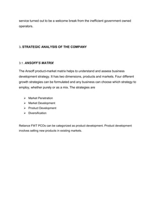 service turned out to be a welcome break from the inefficient government owned
operators.




3. STRATEGIC ANALYSIS OF THE COMPANY




3.1. ANSOFF’S MATRIX

The Ansoff product-market matrix helps to understand and assess business
development strategy. It has two dimensions, products and markets. Four different
growth strategies can be formulated and any business can choose which strategy to
employ, whether purely or as a mix. The strategies are


    Market Penetration
    Market Development
    Product Development
    Diversification



Reliance FWT PCOs can be categorized as product development. Product development
involves selling new products in existing markets.
 