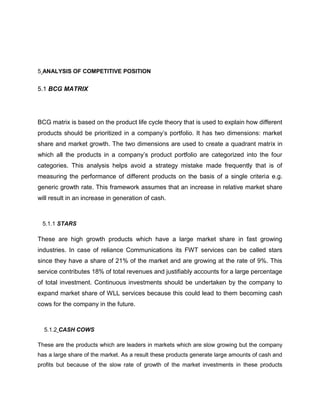 5 ANALYSIS OF COMPETITIVE POSITION


5.1 BCG MATRIX




BCG matrix is based on the product life cycle theory that is used to explain how different
products should be prioritized in a company‘s portfolio. It has two dimensions: market
share and market growth. The two dimensions are used to create a quadrant matrix in
which all the products in a company‘s product portfolio are categorized into the four
categories. This analysis helps avoid a strategy mistake made frequently that is of
measuring the performance of different products on the basis of a single criteria e.g.
generic growth rate. This framework assumes that an increase in relative market share
will result in an increase in generation of cash.



 5.1.1 STARS

These are high growth products which have a large market share in fast growing
industries. In case of reliance Communications its FWT services can be called stars
since they have a share of 21% of the market and are growing at the rate of 9%. This
service contributes 18% of total revenues and justifiably accounts for a large percentage
of total investment. Continuous investments should be undertaken by the company to
expand market share of WLL services because this could lead to them becoming cash
cows for the company in the future.



  5.1.2 CASH COWS

These are the products which are leaders in markets which are slow growing but the company
has a large share of the market. As a result these products generate large amounts of cash and
profits but because of the slow rate of growth of the market investments in these products
 