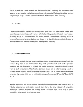 should be kept low. These products are the foundation for a company and provide the cash
required to turn question marks into market leaders. In context of Reliance its cellular services
are growing at 4% p.a., are the cash cow which form the foundation of the company.




   5.1.3 DOGS




These are the products in which the company has a small share in a slow growing market. As a
result their contribution to overall revenues is limited and they can turn into cash traps because
of money tied up in a business which has limited potential. Therefore the company should be
beware of expensive turnaround plans and should try to divest in these products. In case of
reliance its fixed line services can be called the dog for the company.




   5.1.4 QUESTION MARKS




These are the products that are growing rapidly and thus consume large amounts of cash, but
because they have a low market share they don‘t generate much cash. But if proactive
measures are not undertaken to increase the market share they degenerate into dogs after
years of cash consumption. Therefore the company should aim at either investing heavily to
increase market share or sell off to generate whatever cash it can. In case of Reliance there are
a number of products which can be put into this category for example ISPs and LPCs and WLL
PCOs.




A major limitation of this model is that it assumes market growth rate to be the only factor of
industry attractiveness and relative market share to be the only indicator of competitive
advantage. Therefore it ignores the strategy where a business might use a ―dog‖ to gain a
competitive advantage in other business units.
 