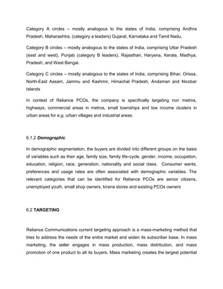 Category A circles – mostly analogous to the states of India, comprising Andhra
Pradesh, Maharashtra, (category a leaders) Gujarat, Karnataka and Tamil Nadu.

Category B circles – mostly analogous to the states of India, comprising Uttar Pradesh
(east and west), Punjab (category B leaders), Rajasthan, Haryana, Kerala, Madhya,
Pradesh, and West Bengal.

Category C circles – mostly analogous to the states of India, comprising Bihar, Orissa,
North-East Assam, Jammu and Kashmir, Himachal Pradesh, Andaman and Nicobar
Islands

In context of Reliance PCOs, the company is specifically targeting non metros,
highways, commercial areas in metros, small townships and low income clusters in
urban areas for e.g. urban villages and industrial areas.




6.1.2 Demographic

In demographic segmentation, the buyers are divided into different groups on the basis
of variables such as their age, family size, family life-cycle, gender, income, occupation,
education, religion, race, generation, nationality and social class. Consumer wants,
preferences and usage rates are often associated with demographic variables. The
relevant categories that can be identified for Reliance PCOs are senior citizens,
unemployed youth, small shop owners, kirana stores and existing PCOs owners




6.2 TARGETING



Reliance Communications current targeting approach is a mass-marketing method that
tries to address the needs of the entire market and widen its subscriber base. In mass
marketing, the seller engages in mass production, mass distribution, and mass
promotion of one product to all its buyers. Mass marketing creates the largest potential
 
