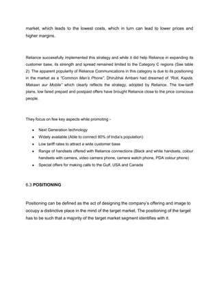 market, which leads to the lowest costs, which in turn can lead to lower prices and
higher margins.




Reliance successfully implemented this strategy and while it did help Reliance in expanding its
customer base, its strength and spread remained limited to the Category C regions (See table
2). The apparent popularity of Reliance Communications in this category is due to its positioning
in the market as a “Common Man’s Phone”. Dhirubhai Ambani had dreamed of “Roti, Kapda,
Makaan aur Mobile” which clearly reflects the strategy, adopted by Reliance. The low-tariff
plans, low fared prepaid and postpaid offers have brought Reliance close to the price conscious
people.




They focus on few key aspects while promoting -

       Next Generation technology
       Widely available (Able to connect 90% of India‘s population)
       Low tariff rates to attract a wide customer base
       Range of handsets offered with Reliance connections (Black and white handsets, colour
       handsets with camera, video camera phone, camera watch phone, PDA colour phone)
       Special offers for making calls to the Gulf, USA and Canada




6.3 POSITIONING



Positioning can be defined as the act of designing the company‘s offering and image to
occupy a distinctive place in the mind of the target market. The positioning of the target
has to be such that a majority of the target market segment identifies with it.
 