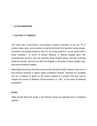 7. 4 P’S OF MARKETING




7.1 THE FIRST “P” PRODUCT




The action plan of launching a new product includes a decision on the four Ps of
product, place, price, and promotion as well as the three Ps of services namely people,
processes and physical evidence. Also it is not a pure product or a pure service that is
being marketed.      In terms of product Reliance is offering tangible good with
accompanying services, with the handsets being tangible goods and their mainstay
being the services. Now we can make this tangible on the basis of place, people, price,
and communications material.

Historically the thinking was that a good product will sell for itself. However there are no
bad products anymore in today‘s highly competitive markets. Therefore it‘s inevitable
now for a company to ignore on the various aspects of a product. We have tried to
analyze the product of Reliance Communications i.e. ‗WLL‘ on the basis of following
parameters:




Quality

When we talk about the quality of any telecom service we basically focus on following
aspects:
 