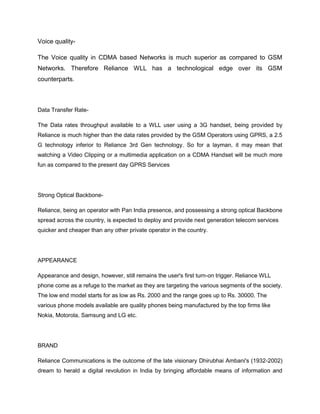 Voice quality-

The Voice quality in CDMA based Networks is much superior as compared to GSM
Networks. Therefore Reliance WLL has a technological edge over its GSM
counterparts.



Data Transfer Rate-

The Data rates throughput available to a WLL user using a 3G handset, being provided by
Reliance is much higher than the data rates provided by the GSM Operators using GPRS, a 2.5
G technology inferior to Reliance 3rd Gen technology. So for a layman, it may mean that
watching a Video Clipping or a multimedia application on a CDMA Handset will be much more
fun as compared to the present day GPRS Services




Strong Optical Backbone-

Reliance, being an operator with Pan India presence, and possessing a strong optical Backbone
spread across the country, is expected to deploy and provide next generation telecom services
quicker and cheaper than any other private operator in the country.




APPEARANCE

Appearance and design, however, still remains the user's first turn-on trigger. Reliance WLL
phone come as a refuge to the market as they are targeting the various segments of the society.
The low end model starts for as low as Rs. 2000 and the range goes up to Rs. 30000. The
various phone models available are quality phones being manufactured by the top firms like
Nokia, Motorola, Samsung and LG etc.




BRAND

Reliance Communications is the outcome of the late visionary Dhirubhai Ambani's (1932-2002)
dream to herald a digital revolution in India by bringing affordable means of information and
 