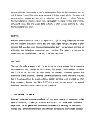 communication to the doorsteps of India's vast population. Reliance Communications Ltd., an
Anil Dhirubhai Ambani Enterprises group company, is India's largest private information and
communications services provider, with a subscriber base of over 11 million. Reliance
Communications has established a pan-India, high-capacity, integrated (wireless and wire line),
convergent (voice, data and video) digital network, to offer services spanning the entire
Communications value chain.




SERVICE

Reliance Communications network is a pan India, high capacity, integrated (wireless
and wire line) and convergent (voice, data and video) digital network, designed to offer
services that span the entire Communications value chain - infrastructure, services for
enterprises and individuals, applications and consulting. The network is designed to
deliver services that will foster a new way of life for a New India.



SUPPORT

The major focus for any company in the service sector is how satisfied their customer is
with the service being provided by the company. The service doesn‘t end with by selling
the phone to the customer but also solving the concern, difficulties, queries and
complaints of the customer. Reliance Communications has some innovative features
like R-World apart from the usual customer support services being provided by other
telecom players. Reliance has a 24 by 7, 365 days a year, customer service in ten regional
languages to ensure consumers have a smooth experience.




7.2 THE SECOND “P” PRICE

How much are the intended customers willing to pay? Here we decide on a pricing strategy - do not let
it just happen! Although competing on price is as old as mankind, the consumer is often still sensitive
for price discounts and special offers. Price has also an irrational side: something that is expensive
must be good. Permanently competing on price is for many companies not a very sensible approach.
 