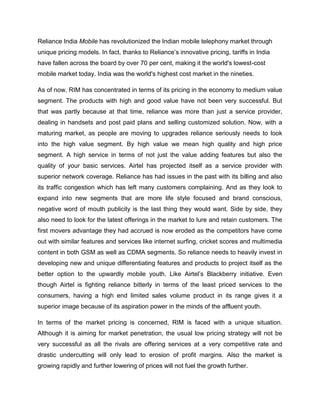 Reliance India Mobile has revolutionized the Indian mobile telephony market through
unique pricing models. In fact, thanks to Reliance‘s innovative pricing, tariffs in India
have fallen across the board by over 70 per cent, making it the world's lowest-cost
mobile market today. India was the world's highest cost market in the nineties.

As of now, RIM has concentrated in terms of its pricing in the economy to medium value
segment. The products with high and good value have not been very successful. But
that was partly because at that time, reliance was more than just a service provider,
dealing in handsets and post paid plans and selling customized solution. Now, with a
maturing market, as people are moving to upgrades reliance seriously needs to look
into the high value segment. By high value we mean high quality and high price
segment. A high service in terms of not just the value adding features but also the
quality of your basic services. Airtel has projected itself as a service provider with
superior network coverage. Reliance has had issues in the past with its billing and also
its traffic congestion which has left many customers complaining. And as they look to
expand into new segments that are more life style focused and brand conscious,
negative word of mouth publicity is the last thing they would want. Side by side, they
also need to look for the latest offerings in the market to lure and retain customers. The
first movers advantage they had accrued is now eroded as the competitors have come
out with similar features and services like internet surfing, cricket scores and multimedia
content in both GSM as well as CDMA segments. So reliance needs to heavily invest in
developing new and unique differentiating features and products to project itself as the
better option to the upwardly mobile youth. Like Airtel‘s Blackberry initiative. Even
though Airtel is fighting reliance bitterly in terms of the least priced services to the
consumers, having a high end limited sales volume product in its range gives it a
superior image because of its aspiration power in the minds of the affluent youth.

In terms of the market pricing is concerned, RIM is faced with a unique situation.
Although it is aiming for market penetration, the usual low pricing strategy will not be
very successful as all the rivals are offering services at a very competitive rate and
drastic undercutting will only lead to erosion of profit margins. Also the market is
growing rapidly and further lowering of prices will not fuel the growth further.
 