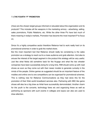 7.4 THE FOURTH “P” PROMOTION




(How) are the chosen target groups informed or educated about the organization and its
products? This includes all the weapons in the marketing armory - advertising, selling,
sales promotions, Public Relations, etc. While the other three P's have lost much of
there meaning in today's markets, Promotion has become the most important P to focus
on.


Since it‘s a highly competitive sector therefore Reliance had to work really hard on its
promotional schemes in order to grab the market share.
But the most important tool that Reliance should really be considering is the sales
promotion as a strategy to reach out to a mass audience and grab attention. And also to
arouse the interest of the target segment in the product this strategy will be very useful.
Just like what Nokia did sometime back for the N-gage and what the two wheeler
companies have been successfully doing for a long time, RIM should come up with road
shows as soon as they come out with their newer models to generate curiosity in the
minds of the people. Online games as suggested should be an important feature of the
mobiles and online one to one competitions can be organized for promotional schemes.
This is nothing new for Reliance Communications as they had done this for the
promotion of their Web world broadband services also. Partnering with KBC like game
shows will also be a big draw as Airtel have successfully demonstrated. Another charm
for the youth is the concerts, technology fares etc and organizing these as well as
partnering as sponsors with such events in colleges and expos can also are used to
draw attention.
 