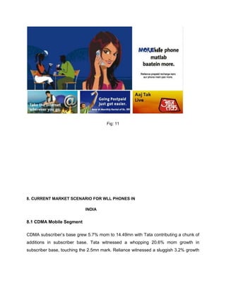Fig: 11




8. CURRENT MARKET SCENARIO FOR WLL PHONES IN

                            INDIA


8.1 CDMA Mobile Segment

CDMA subscriber‘s base grew 5.7% mom to 14.49mn with Tata contributing a chunk of
additions in subscriber base. Tata witnessed a whopping 20.6% mom growth in
subscriber base, touching the 2.5mn mark. Reliance witnessed a sluggish 3.2% growth
 
