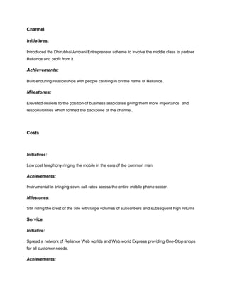 Channel

Initiatives:

Introduced the Dhirubhai Ambani Entrepreneur scheme to involve the middle class to partner
Reliance and profit from it.

Achievements:

Built enduring relationships with people cashing in on the name of Reliance.

Milestones:

Elevated dealers to the position of business associates giving them more importance and
responsibilities which formed the backbone of the channel.




Costs



Initiatives:

Low cost telephony ringing the mobile in the ears of the common man.

Achievements:

Instrumental in bringing down call rates across the entire mobile phone sector.

Milestones:

Still riding the crest of the tide with large volumes of subscribers and subsequent high returns

Service

Initiative:

Spread a network of Reliance Web worlds and Web world Express providing One-Stop shops
for all customer needs.

Achievements:
 