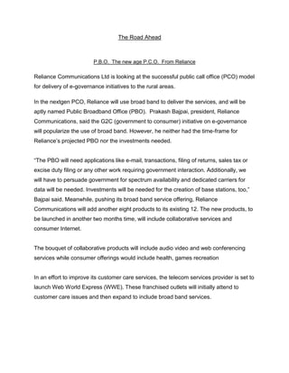 The Road Ahead



                         P.B.O. The new age P.C.O. From Reliance

Reliance Communications Ltd is looking at the successful public call office (PCO) model
for delivery of e-governance initiatives to the rural areas.

In the nextgen PCO, Reliance will use broad band to deliver the services, and will be
aptly named Public Broadband Office (PBO). Prakash Bajpai, president, Reliance
Communications, said the G2C (government to consumer) initiative on e-governance
will popularize the use of broad band. However, he neither had the time-frame for
Reliance‘s projected PBO nor the investments needed.


―The PBO will need applications like e-mail, transactions, filing of returns, sales tax or
excise duty filing or any other work requiring government interaction. Additionally, we
will have to persuade government for spectrum availability and dedicated carriers for
data will be needed. Investments will be needed for the creation of base stations, too,‖
Bajpai said. Meanwhile, pushing its broad band service offering, Reliance
Communications will add another eight products to its existing 12. The new products, to
be launched in another two months time, will include collaborative services and
consumer Internet.


The bouquet of collaborative products will include audio video and web conferencing
services while consumer offerings would include health, games recreation


In an effort to improve its customer care services, the telecom services provider is set to
launch Web World Express (WWE). These franchised outlets will initially attend to
customer care issues and then expand to include broad band services.
 