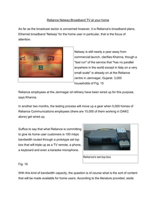 Reliance Netway:Broadband TV at your home

As far as the broadcast sector is concerned however, it is Reliance's broadband plans,
Ethernet broadband 'Netway' for the home user in particular, that is the focus of
attention.



                                          Netway is still nearly a year away from
                                          commercial launch, clarifies Khanna, though a
                                          "test run" of the service that "has no parallel
                                          anywhere in the world except in Italy on a very
                                          small scale" is already on at the Reliance
                                          centre in Jamnagar, Gujarat. 3,000
                                          households of Fig: 15

Reliance employees at the Jamnagar oil refinery have been wired up for this purpose,
says Khanna.

In another two months, the testing process will move up a gear when 5,000 homes of
Reliance Communications employees (there are 15,000 of them working in DAKC
alone) get wired up.



Suffice to say that what Reliance is committing
to give its home user customers is 100 mbps
bandwidth routed through a prototype set top
box that will triple up as a TV remote, a phone,
a keyboard and even a karaoke microphone.

                                                   Reliance's set-top-box

Fig: 16

With this kind of bandwidth capacity, the question is of course what is the sort of content
that will be made available for home users. According to the literature provided, aside
 