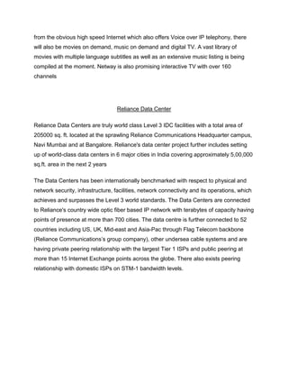 from the obvious high speed Internet which also offers Voice over IP telephony, there
will also be movies on demand, music on demand and digital TV. A vast library of
movies with multiple language subtitles as well as an extensive music listing is being
compiled at the moment. Netway is also promising interactive TV with over 160
channels




                                   Reliance Data Center

Reliance Data Centers are truly world class Level 3 IDC facilities with a total area of
205000 sq. ft. located at the sprawling Reliance Communications Headquarter campus,
Navi Mumbai and at Bangalore. Reliance's data center project further includes setting
up of world-class data centers in 6 major cities in India covering approximately 5,00,000
sq.ft. area in the next 2 years

The Data Centers has been internationally benchmarked with respect to physical and
network security, infrastructure, facilities, network connectivity and its operations, which
achieves and surpasses the Level 3 world standards. The Data Centers are connected
to Reliance's country wide optic fiber based IP network with terabytes of capacity having
points of presence at more than 700 cities. The data centre is further connected to 52
countries including US, UK, Mid-east and Asia-Pac through Flag Telecom backbone
(Reliance Communications‘s group company), other undersea cable systems and are
having private peering relationship with the largest Tier 1 ISPs and public peering at
more than 15 Internet Exchange points across the globe. There also exists peering
relationship with domestic ISPs on STM-1 bandwidth levels.
 