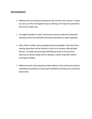 Recommendations




      Reliance has for long been perceived as the common man‘s phone. It needs
        to come out of the mid-segment trap by catering to the high end subscribers
        who bring in larger arpu



      It is highly important to retain customers as sooner or later the market will
        saturate and the low call tariffs will prompt subscribers to switch operators



      With uniform number across operators being a possibility in the near future,
        existing subscribers will be inclined to move to an operator offering better
        service, it is highly recommended that Reliance pulls up its socks and
        improves its service quality which is lacking in certain areas like network
        coverage and billing



      Reliance has the most extensive private network in the country and needs to
        consolidate its position by improving its standards and living up to its famous
        brand name
 