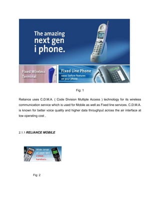 Fig: 1

Reliance uses C.D.M.A. ( Code Division Multiple Access ) technology for its wireless
communication service which is used for Mobile as well as Fixed line services. C.D.M.A.
is known for better voice quality and higher data throughput across the air interface at
low operating cost .




2.1.1 RELIANCE MOBILE




          Fig: 2
 