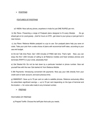  POSTPAID



       FEATURES OF POSTPAID




   a)1 INDIA- Now call any phone, anywhere in India for just ONE RUPEE per min.

b) My Plans- Presenting a range of Postpaid plans designed to fit every lifestyle          .So go
ahead get on to Local gossip , chat for hours on STD , get close to your group or jest get lost in
new horizon.

c) Joy Plans- Reliance Mobile postpaid is a joy to use. Our postpaid plans help you save on
costs. Take your pick from a wide choice of plans with economical tariff rates, according to your
use and budget.

d) On-net Talk time Pack- Get 1,000 minutes of FREE talk time. That‘s right.       Now, you can
enjoy the first 1,000 minutes of calling to all Reliance mobiles and fixed wireless phones and
terminals (FWP/T) in your circle, absolutely free!

e) Get Started Kit- Do not be tied down by a particular handset or phone number. Now set
yourself free with the new ‗Get started kit‘ from Reliance Mobile.

f) Bill Payments- Introducing convenient bill payments. Now pay your bills directly from your
credit card or bank account, and save precious time.

g) INMARSAT- Save up to 70 per cent on calls to satellite phones. Reliance exclusively offers
its subscribers significant savings — up to 70 per cent depending on the type of terminal and
the location — for voice calls made to any Inmarsat number.

       PREPAID



FEATURES OF PREPAID

  a) Prepaid Tariffs- Choose the tariff plan that suits you needs.
 