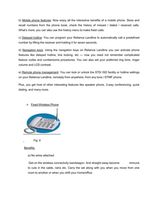 b) Mobile phone features: Now enjoy all the interactive benefits of a mobile phone. Store and
recall numbers from the phone book, check the history of missed / dialed / received calls.
What‘s more, you can also use the history menu to make fresh calls.

c) Delayed hotline: You can program your Reliance Landline to automatically call a predefined
number by lifting the receiver and holding it for seven seconds.

d) Navigation keys: Using the navigation keys on Reliance Landline you can activate phone
features like delayed hotline, line locking, etc — now you need not remember complicated
feature codes and cumbersome procedures. You can also set your preferred ring tone, ringer
volume and LCD contrast.

e) Remote phone management: You can lock or unlock the STD/ ISD facility or hotline settings
on your Reliance Landline, remotely from anywhere, from any tone / DTMF phone.

Plus, you get host of other interesting features like speaker phone, 3-way conferencing, quick
dialing, and many more.




       Fixed Wireless Phone




            Fig: 4

    Benefits:

       a) No wires attached

        Get on the wireless connectivity bandwagon. And straight away become          immune
       to cuts in the cable, rains etc. Carry the set along with you when you move from one
       room to another or when you shift your home/office.
 