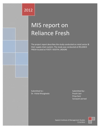 2012


   MIS report on
   Reliance Fresh
   The project report describes the study conducted on retail sector &
   their supply chain system. The study was conducted at RELIANCE
   FRESH located at FOOTI KOOTHI ,INDORE




   Submitted to:-                                   Submitted by:-
   Dr. Vishal Khasgiwala                            Prachi Jain
                                                    Priya Soni
                                                    Sunayani porwal




                              Sapient Institute of Management Studies
                                                          7/13/2012
 