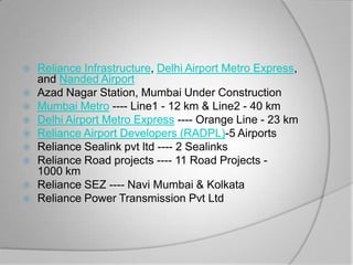    Reliance Infrastructure, Delhi Airport Metro Express,
    and Nanded Airport
   Azad Nagar Station, Mumbai Under Construction
   Mumbai Metro ---- Line1 - 12 km & Line2 - 40 km
   Delhi Airport Metro Express ---- Orange Line - 23 km
   Reliance Airport Developers (RADPL)-5 Airports
   Reliance Sealink pvt ltd ---- 2 Sealinks
   Reliance Road projects ---- 11 Road Projects -
    1000 km
   Reliance SEZ ---- Navi Mumbai & Kolkata
   Reliance Power Transmission Pvt Ltd
 