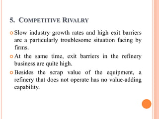 5. COMPETITIVE RIVALRY
 Slow   industry growth rates and high exit barriers
  are a particularly troublesome situation facing by
  firms.
 At the same time, exit barriers in the refinery
  business are quite high.
 Besides the scrap value of the equipment, a
  refinery that does not operate has no value-adding
  capability.
 