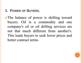 3. POWER OF BUYERS.
 The balance of power is shifting toward
 buyers. Oil is a commodity and one
 company's oil or oil drilling services are
 not that much different from another's.
 This leads buyers to seek lower prices and
 better contract terms
 