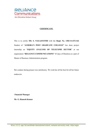 CERTIFICATE




    This is to certify MS. S. NAGAJYOTHI with the Regd. No. 1302-11-672-162

    Student of “AURORA’S POST GRADUATE COLLEGE” has done project

    internship on “EQUITY ANALYSIS OF TELECOME SECTOR” at our

    organization “RELIANCE COMMUNICATIONS” 45 days of Duration as a part of

    Master of Business Administration program.




    Her conduct during project was satisfactory. We wish her all the best for all her future

    endeavors.




    Financial Manager

    Mr. G. Ramesh Kumar




M.no. 2-2-2, opp. Sri aurobindo international school, osmania university road, vidya nagar
 