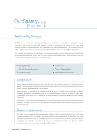 Our Strategy and
Roadmap
Sustainability Strategy
At Reliance, we have made sustainable development a cornerstone of our business strategy to achieve
sustainable and profitable growth. We adopted principle of materiality and prioritized key issues after
collective deliberation by management and key stakeholders. These issues include; Energy Security, Health &
Safety, Corporate Governance and Transparency, Product Responsibility, Climate Change and Waste Management.
Our sustainable development strategy draws on our proven technology and risk management framework and
evolves from the materiality analysis that we have been performing over the years. The focus areas under our
sustainability development strategy include the following:

Energy Security

Environment

Growth through Innovation

Product Responsibility

Health & Safety

Social Institution Building

Energy Security
As a company involved in the energy and materials value chain, we are committed to responsible use of
energy. Our systems and processes ensure optimum energy usage by continuous monitoring of all forms of
energy and increasing the efficiency of operations.
Our endeavour in exploration & production of oil & gas is to ensure energy availability for India,
minimise dependence on imported crude oil and reduce exposure to vagaries of crude oil prices. Our
contribution will increase India’s indigenous production of hydro carbons by over 40 percent in the next
18 months.
Natural gas - a low-carbon, low polluting green fuel that will flow from our fields will create value and be
beneficial to a large section of our society. We are building transformational initiatives to promote use of
alternative energy.

Growth through Innovation
We firmly believe that growth through innovation will give us a big competitive advantage and will be a key
differentiator. Our goal is to make RIL one of the most innovative companies in the world and to achieve
breakthrough growth in revenues and profits by creating and implementing sustainable solutions. We are
developing an innovative ecosystem that builds on organisational systems and processes, talent
management, open innovation and world class R&D facilities.

15

Sustainability Report 2007-08

 