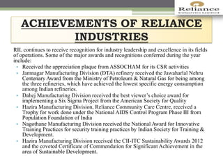 ACHIEVEMENTS OF RELIANCE
INDUSTRIES
RIL continues to receive recognition for industry leadership and excellence in its fields
of operations. Some of the major awards and recognitions conferred during the year
include:
• Received the appreciation plaque from ASSOCHAM for its CSR activities
• Jamnagar Manufacturing Division (DTA) refinery received the Jawaharlal Nehru
Centenary Award from the Ministry of Petroleum & Natural Gas for being among
the three refineries, which have achieved the lowest specific energy consumption
among Indian refineries.
• Dahej Manufacturing Division received the best viewer’s choice award for
implementing a Six Sigma Project from the American Society for Quality
• Hazira Manufacturing Division, Reliance Community Care Centre, received a
Trophy for work done under the National AIDS Control Program Phase III from
Population Foundation of India
• Nagothane Manufacturing Division received the National Award for Innovative
Training Practices for security training practices by Indian Society for Training &
Development.
• Hazira Manufacturing Division received the CII-ITC Sustainability Awards 2012
and the coveted Certificate of Commendation for Significant Achievement in the
area of Sustainable Development.
 