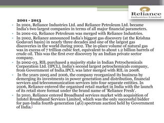 2001 - 2013
• In 2001, Reliance Industries Ltd. and Reliance Petroleum Ltd. became
India's two largest companies in terms of all major financial parameters.
• In 2001-02, Reliance Petroleum was merged with Reliance Industries.
• In 2002, Reliance announced India's biggest gas discovery (at the Krishna
Godavari basin) in nearly three decades and one of the largest gas
discoveries in the world during 2002. The in-place volume of natural gas
was in excess of 7 trillion cubic feet, equivalent to about 1.2 billion barrels of
crude oil. This was the first ever discovery by an Indian private sector
company.
• In 2002-03, RIL purchased a majority stake in Indian Petrochemicals
Corporation Ltd. (IPCL), India's second largest petrochemicals company,
from Government of India.IPCL was later merged with RIL in 2008.
• In the years 2005 and 2006, the company reorganized its business by
demerging its investments in power generation and distribution, financial
services and telecommunication services into four separate entities. In
2006, Reliance entered the organised retail market in India with the launch
of its retail store format under the brand name of 'Reliance Fresh‘.
• In 2010, Reliance entered Broadband services market with acquisition of
Infotel Broadband Services Limited, which was the only successful bidder
for pan-India fourth-generation (4G) spectrum auction held by Government
of India.[
 