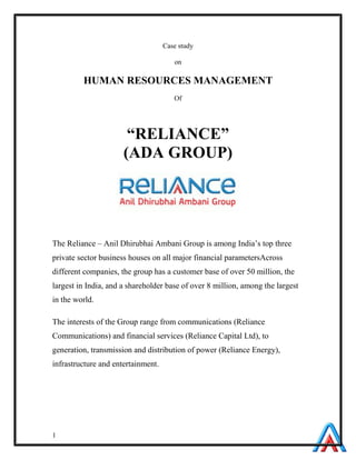 1
Case study
on
HUMAN RESOURCES MANAGEMENT
Of
“RELIANCE”
(ADA GROUP)
The Reliance – Anil Dhirubhai Ambani Group is among India’s top three
private sector business houses on all major financial parametersAcross
different companies, the group has a customer base of over 50 million, the
largest in India, and a shareholder base of over 8 million, among the largest
in the world.
The interests of the Group range from communications (Reliance
Communications) and financial services (Reliance Capital Ltd), to
generation, transmission and distribution of power (Reliance Energy),
infrastructure and entertainment.
 