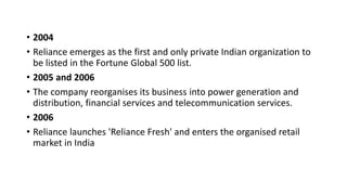 • 2004
• Reliance emerges as the first and only private Indian organization to
be listed in the Fortune Global 500 list.
• 2005 and 2006
• The company reorganises its business into power generation and
distribution, financial services and telecommunication services.
• 2006
• Reliance launches 'Reliance Fresh' and enters the organised retail
market in India
 
