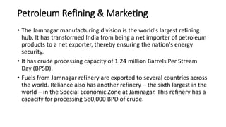 Petroleum Refining & Marketing
• The Jamnagar manufacturing division is the world's largest refining
hub. It has transformed India from being a net importer of petroleum
products to a net exporter, thereby ensuring the nation's energy
security.
• It has crude processing capacity of 1.24 million Barrels Per Stream
Day (BPSD).
• Fuels from Jamnagar refinery are exported to several countries across
the world. Reliance also has another refinery – the sixth largest in the
world – in the Special Economic Zone at Jamnagar. This refinery has a
capacity for processing 580,000 BPD of crude.
 