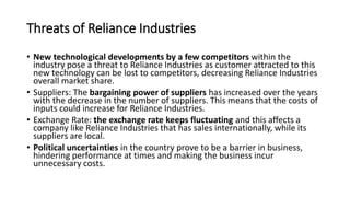 Threats of Reliance Industries
• New technological developments by a few competitors within the
industry pose a threat to Reliance Industries as customer attracted to this
new technology can be lost to competitors, decreasing Reliance Industries
overall market share.
• Suppliers: The bargaining power of suppliers has increased over the years
with the decrease in the number of suppliers. This means that the costs of
inputs could increase for Reliance Industries.
• Exchange Rate: the exchange rate keeps fluctuating and this affects a
company like Reliance Industries that has sales internationally, while its
suppliers are local.
• Political uncertainties in the country prove to be a barrier in business,
hindering performance at times and making the business incur
unnecessary costs.
 