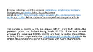 Reliance Industries Limited is an Indian multinational conglomerate company,
headquartered in Mumbai. It has diverse businesses
including energy, petrochemicals, natural gas, retail, telecommunications, mass
media, and textiles. Reliance is one of the most profitable companies in India
The number of shares of RIL are approx. 644.51 crore (6.44 billion).The
promoter group, the Ambani family, holds 50.00% of the total shares
whereas the remaining 50.00% shares are held by public shareholders,
including FII and corporate bodies. Life Insurance Corporation of India is the
largest non-promoter investor in the company, with 7.98% shareholding.
 
