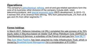 Operations
The company's petrochemical, refining, and oil and gas-related operations form the
core of its business; other divisions of the company include cloth, retail,
telecommunications, and special economic zone (SEZ) development. In 2012–13,
it earned 76% of its revenue from refining, 19% from petrochemicals, 2% from oil &
gas and 3% from other segments.[40]
Former holdings
In March 2017, Reliance Industries Ltd (RIL) completed the sale process of its 76%
equity stake in Mauritius-based oil retailer Gulf Africa Petroleum Corp (GAPCO) to
Total Marketing & Services, a subsidiary of the French oil and gas firm Total SE.[92]
The East West Pipeline has been acquired by India Infrastructure Trust, which is
owned by Brookfield Asset Management for a consideration of ₹13,000 c
 