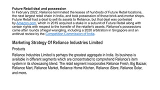 Future Retail deal and possession
In February 2022, Reliance terminated the leases of hundreds of Future Retail locations,
the next largest retail chain in India, and took possession of those brick-and-mortar shops.
Future Retail had a deal to sell its assets to Reliance, but that deal was contested
by Amazon.com, which in 2019 acquired a stake in a subunit of Future Retail along with
certain rights with respect to the transfer of the retailer's assets. Reliance's possessions
came after rounds of legal wrangling, including a 2020 arbitration in Singapore and an
antitrust review by the Competition Commission of India.
Marketing Strategy Of Reliance Industries Limited
Products
Reliance Industries Limited is perhaps the greatest aggregate in India. Its business is
available in different segments which are concentrated to comprehend Reliance's item
system in its showcasing blend. The retail segment incorporates Reliance Fresh, Big Bazaar,
Reliance Mart, Reliance Market, Reliance Home Kitchen, Reliance iStore, Reliance Solar,
and more.
 
