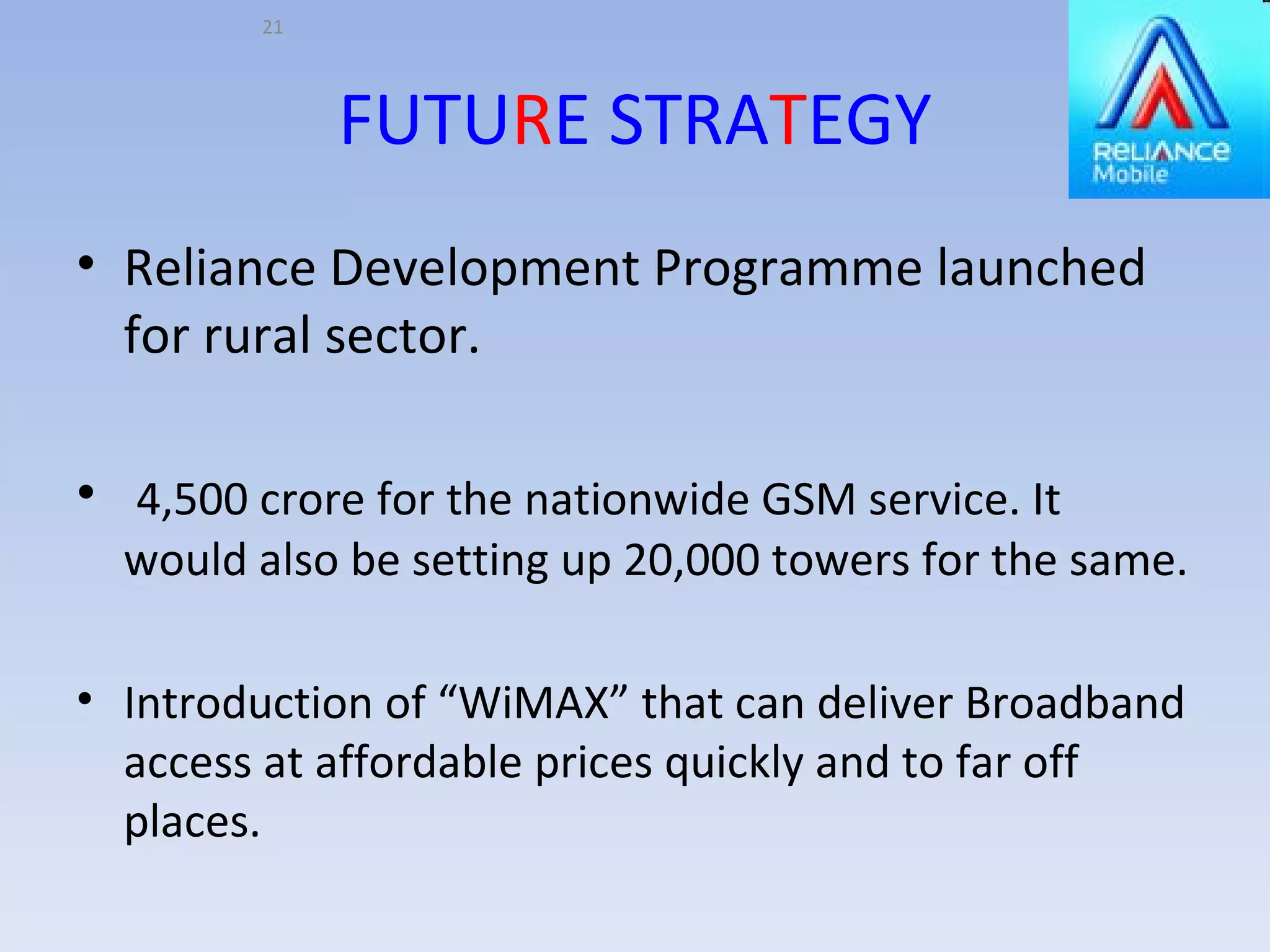 FUTU R E STRA T EGY Reliance Development Programme launched for rural sector. 4,500 crore for the nationwide GSM service. It would also be setting up 20,000 towers for the same. Introduction of “WiMAX” that can deliver Broadband access at affordable prices quickly and to far off places. 