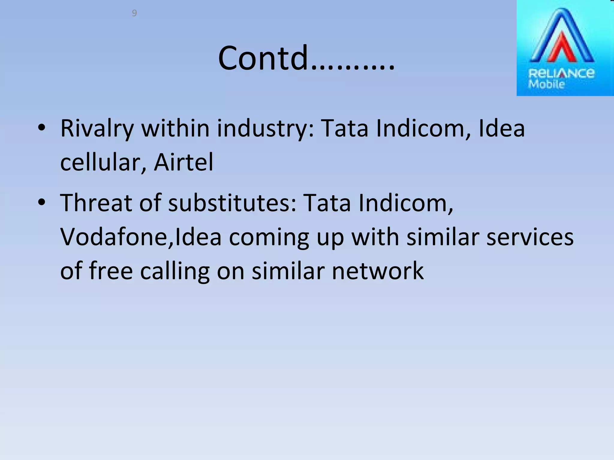 Contd………. Rivalry within industry: Tata Indicom, Idea cellular, Airtel Threat of substitutes: Tata Indicom, Vodafone,Idea coming up with similar services of free calling on similar network 