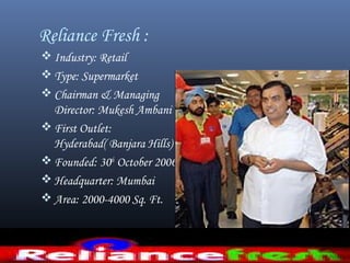 Reliance Fresh :
 Industry: Retail
 Type: Supermarket
 Chairman & Managing
Director: Mukesh Ambani
 First Outlet:
Hyderabad( Banjara Hills)
 Founded: 30th
October 2006
 Headquarter: Mumbai
 Area: 2000-4000 Sq. Ft.
 
