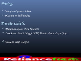 Pricing:
 Low prized private labels
 Discount on bulk buying
Private Labels:
 Maximum Space: Own Products
 Less Space: Nestle Maggi, MTR Masala, Pepsi, Lay’s Chips.
 Reasons: High Margin
 