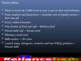 Future plans:
 Plans to invest Rs 25000 Crore in next 4 year in their retail division
 Train students and housewives – Customer care & Quality service –
Part time job
 Every Indian Consumer
 New format of food and café – Reliance food
 Private label sale – Kirana store
 Pharmacy retail store
 6000 outlets – 784 cities
 Launch soaps, detergents, cosmetics and non FMCG products –
Private label
 