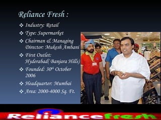 Reliance Fresh :  Industry: Retail  Type: Supermarket Chairman & Managing Director: Mukesh Ambani First Outlet: Hyderabad( Banjara Hills) Founded: 30 th  October 2006  Headquarter: Mumbai Area: 2000-4000 Sq. Ft.  