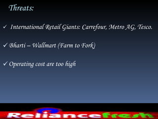 Threats:  International Retail Giants: Carrefour, Metro AG, Tesco.  Bharti – Wallmart (Farm to Fork) Operating cost are too high  