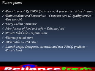 Future plans:  Plans to invest Rs 25000 Crore in next 4 year in their retail division Train students and housewives – Customer care & Quality service – Part time job  Every Indian Consumer New format of food and café – Reliance food  Private label sale – Kirana store  Pharmacy retail store  6000 outlets – 784 cities  Launch soaps, detergents, cosmetics and non FMCG products – Private label  