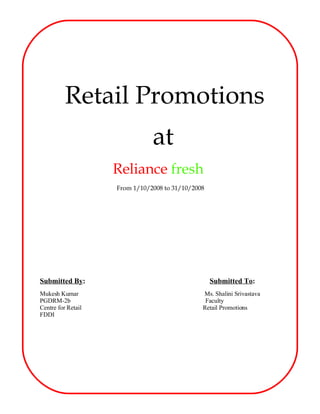 Retail Promotions
                               at
                    Reliance fresh
                    From 1/10/2008 to 31/10/2008




Submitted By:                                      Submitted To:
Mukesh Kumar                                   Ms. Shalini Srivastava
PGDRM-2b                                        Faculty
Centre for Retail                              Retail Promotions
FDDI
 
