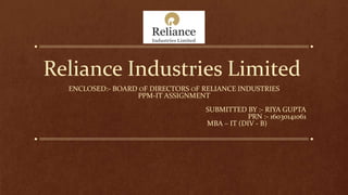 Reliance Industries Limited
ENCLOSED:- BOARD OF DIRECTORS OF RELIANCE INDUSTRIES
PPM-IT ASSIGNMENT
SUBMITTED BY :- RIYA GUPTA
PRN :- 16030141061
MBA – IT (DIV - B)
 