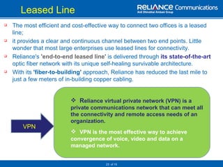 Leased Line    The most efficient and cost-effective way to connect two offices is a leased line;  it provides a clear and continuous channel between two end points. Little wonder that most large enterprises use leased lines for connectivity.  Reliance's   'end-to-end leased line'   is delivered through  its state-of-the-art  optic fiber network with its unique self-healing survivable architecture. With its  'fiber-to-building'  approach, Reliance has reduced the last mile to just a few meters of in-building copper cabling.    of 15 VPN R eliance virtual private network (VPN) is a  private communications network that can meet all the connectivity and remote access needs of an organization.  VPN is the most effective way to achieve convergence of voice, video and data on a managed network.  