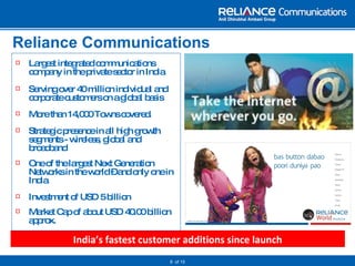 Reliance Communications Largest integrated communications company in the private sector in India Serving over 40   million individual and corporate customers on a global basis More than 14,000 Towns covered. Strategic presence in all high growth segments - wireless, global and broadband One of the largest Next Generation Networks in the world – and only one in India Investment of USD 5 billion Market Cap of about USD 40.00 billion approx.   of 15 India’s fastest customer additions since launch 